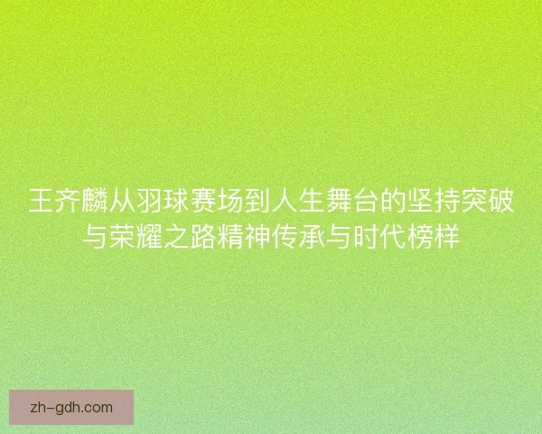 王齐麟从羽球赛场到人生舞台的坚持突破与荣耀之路精神传承与时代榜样
