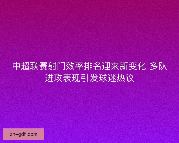 中超联赛射门效率排名迎来新变化 多队进攻表现引发球迷热议