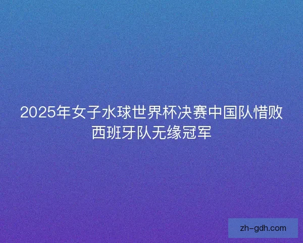 2025年女子水球世界杯决赛中国队惜败西班牙队无缘冠军