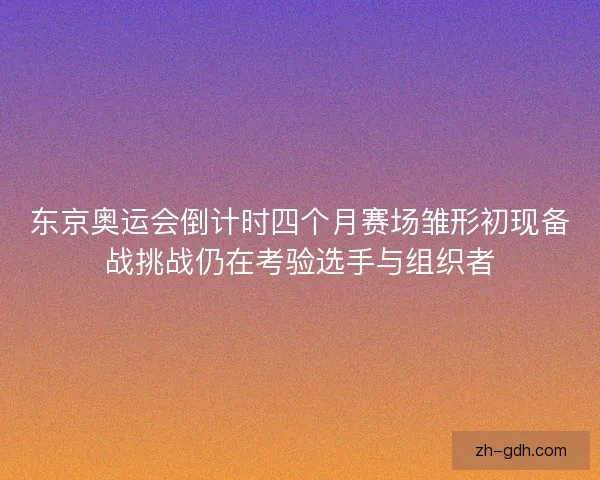 东京奥运会倒计时四个月赛场雏形初现备战挑战仍在考验选手与组织者