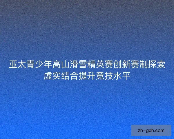 亚太青少年高山滑雪精英赛创新赛制探索虚实结合提升竞技水平